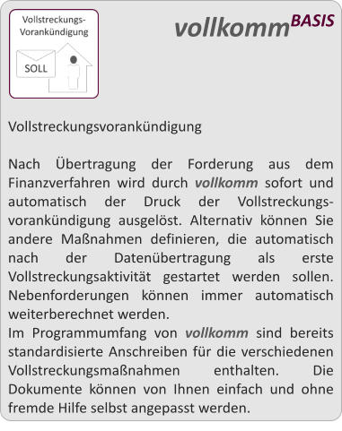 Vollstreckungsvorankndigung  Nach bertragung der Forderung aus dem Finanzverfahren wird durch vollkomm sofort und automatisch der Druck der Vollstreckungs-vorankndigung ausgelst. Alternativ knnen Sie andere Manahmen definieren, die automatisch nach der Datenbertragung als erste Vollstreckungsaktivitt gestartet werden sollen. Nebenforderungen knnen immer automatisch weiterberechnet werden. Im Programmumfang von vollkomm sind bereits standardisierte Anschreiben fr die verschiedenen Vollstreckungsmanahmen enthalten. Die Dokumente knnen von Ihnen einfach und ohne fremde Hilfe selbst angepasst werden.   vollkommBASIS