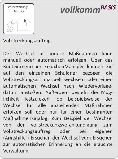 Vollstreckungsauftrag  Der Wechsel in andere Manahmen kann manuell oder automatisch erfolgen. ber das Kontextmen im ErsuchenManager knnen Sie auf den einzelnen Schuldner bezogen die Vollstreckungsart manuell wechseln oder einen automatischen Wechsel nach Wiedervorlage-datum anstoen. Auerdem besteht die Mg-lichkeit festzulegen, ob beispielsweise der Wechsel fr alle anstehenden Manahmen erfolgen soll oder nur fr einen bestimmten Manahmenkatalog: Zum Beispiel der Wechsel von der Vollstreckungsvorankndigung zum Vollstreckungsauftrag oder bei eigenen (Amtshilfe-) Ersuchen der Wechsel vom Ersuchen zur automatischen Erinnerung an die ersuchte Verwaltung.   vollkommBASIS