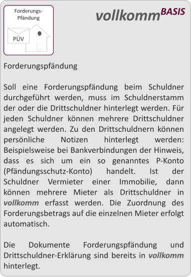 Forderungspfndung  Soll eine Forderungspfndung beim Schuldner durchgefhrt werden, muss im Schuldnerstamm der oder die Drittschuldner hinterlegt werden. Fr jeden Schuldner knnen mehrere Drittschuldner angelegt werden. Zu den Drittschuldnern knnen persnliche Notizen hinterlegt werden: Beispielsweise bei Bankverbindungen der Hinweis, dass es sich um ein so genanntes P-Konto (Pfndungsschutz-Konto) handelt. Ist der Schuldner Vermieter einer Immobilie, dann knnen mehrere Mieter als Drittschuldner in vollkomm erfasst werden. Die Zuordnung des Forderungsbetrags auf die einzelnen Mieter erfolgt automatisch.  Die Dokumente Forderungspfndung und Drittschuldner-Erklrung sind bereits in vollkomm hinterlegt.   vollkommBASIS