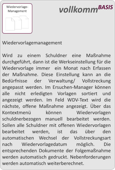 Wiedervorlagemanagement  Wird zu einem Schuldner eine Manahme durchgefhrt, dann ist die Werkseinstellung fr die Wiedervorlage immer  ein Monat nach Erfassen der Manahme. Diese Einstellung kann an die Bedrfnisse der Verwaltung/ Vollstreckung angepasst werden. Im Ersuchen-Manager knnen alle nicht erledigten Vorlagen sortiert und angezeigt werden. Im Feld WDV-Text wird die nchste, offene Manahme angezeigt. ber das Kontextmen knnen Wiedervorlagen schuldnerbezogen manuell bearbeitet werden.  Sollen alle Schuldner mit offenen Wiedervorlagen bearbeitet werden, ist das ber den automatischen Wechsel der Vollstreckungsart nach Wiedervorlagedatum mglich. Die entsprechenden Dokumente der Folgemanahme werden automatisch gedruckt. Nebenforderungen werden automatisch weiterberechnet.   vollkommBASIS