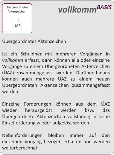 bergeordnetes Aktenzeichen  Ist ein Schuldner mit mehreren Vorgngen in vollkomm erfasst, dann knnen alle oder einzelne Vorgnge zu einem bergeordneten Aktenzeichen (AZ) zusammengefasst werden. Darber hinaus knnen auch mehrere AZ zu einem neuen bergeordneten Aktenzeichen zusammengefasst werden.  Einzelne Forderungen knnen aus dem AZ wieder herausgelst werden bzw. das bergeordnete Aktenzeichen vollstndig in seine Einzelforderung wieder aufgelst werden.  Nebenforderungen bleiben immer auf den einzelnen Vorgang bezogen erhalten und werden weiterberechnet.  vollkommBASIS