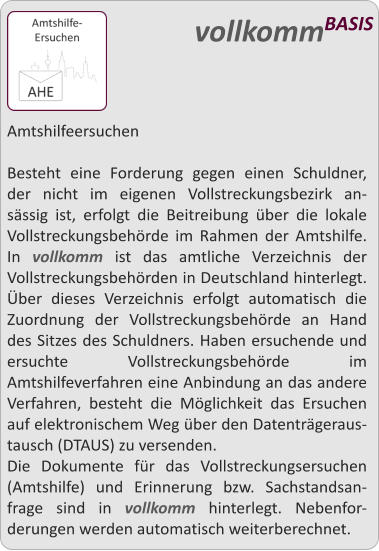 Amtshilfeersuchen  Besteht eine Forderung gegen einen Schuldner, der nicht im eigenen Vollstreckungsbezirk an-sssig ist, erfolgt die Beitreibung ber die lokale Vollstreckungsbehrde im Rahmen der Amtshilfe. In vollkomm ist das amtliche Verzeichnis der Vollstreckungsbehrden in Deutschland hinterlegt. ber dieses Verzeichnis erfolgt automatisch die Zuordnung der Vollstreckungsbehrde an Hand des Sitzes des Schuldners. Haben ersuchende und ersuchte Vollstreckungsbehrde im Amtshilfeverfahren eine Anbindung an das andere Verfahren, besteht die Mglichkeit das Ersuchen auf elektronischem Weg ber den Datentrgeraus-tausch (DTAUS) zu versenden. Die Dokumente fr das Vollstreckungsersuchen (Amtshilfe) und Erinnerung bzw. Sachstandsan-frage sind in vollkomm hinterlegt. Nebenfor-derungen werden automatisch weiterberechnet.  vollkommBASIS