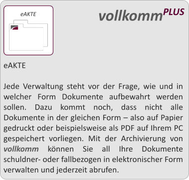 eAKTE  Jede Verwaltung steht vor der Frage, wie und in welcher Form Dokumente aufbewahrt werden sollen. Dazu kommt noch, dass nicht alle Dokumente in der gleichen Form  also auf Papier gedruckt oder beispielsweise als PDF auf Ihrem PC gespeichert vorliegen. Mit der Archivierung von vollkomm knnen Sie all Ihre Dokumente schuldner- oder fallbezogen in elektronischer Form verwalten und jederzeit abrufen.   vollkommPLUS