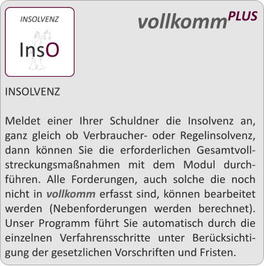 INSOLVENZ  Meldet einer Ihrer Schuldner die Insolvenz an, ganz gleich ob Verbraucher- oder Regelinsolvenz, dann knnen Sie die erforderlichen Gesamtvoll-streckungsmanahmen mit dem Modul durch-fhren. Alle Forderungen, auch solche die noch nicht in vollkomm erfasst sind, knnen bearbeitet werden (Nebenforderungen werden berechnet). Unser Programm fhrt Sie automatisch durch die einzelnen Verfahrensschritte unter Bercksichti-gung der gesetzlichen Vorschriften und Fristen.    vollkommPLUS