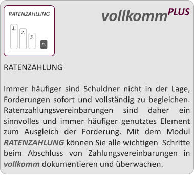 RATENZAHLUNG  Immer hufiger sind Schuldner nicht in der Lage, Forderungen sofort und vollstndig zu begleichen. Ratenzahlungsvereinbarungen sind daher ein sinnvolles und immer hufiger genutztes Element zum Ausgleich der Forderung. Mit dem Modul RATENZAHLUNG knnen Sie alle wichtigen  Schritte beim Abschluss von Zahlungsvereinbarungen in vollkomm dokumentieren und berwachen.     vollkommPLUS