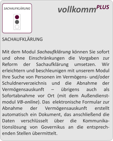 SACHAUFKLRUNG  Mit dem Modul Sachaufklrung knnen Sie sofort und ohne Einschrnkungen die Vorgaben zur Reform der Sachaufklrung umsetzen. Wir erleichtern und beschleunigen mit unserem Modul Ihre Suche von Personen im Vermgens- und/oder Schuldnerverzeichnis und die Abnahme der Vermgensauskunft  brigens auch als Sofortabnahme vor Ort (mit dem Auendienst-modul VB-online). Das  elektronische Formular zur Abnahme der Vermgensauskunft erstellt automatisch ein Dokument, das anschlieend die Daten verschlsselt ber die Kommunika-tionslsung von Governikus an die entsprech-enden Stellen bermittelt.    vollkommPLUS