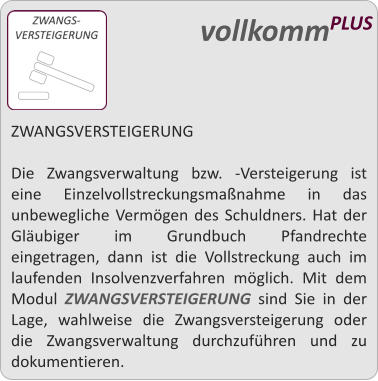 ZWANGSVERSTEIGERUNG  Die Zwangsverwaltung bzw. -Versteigerung ist eine Einzelvollstreckungsmanahme in das unbewegliche Vermgen des Schuldners. Hat der Glubiger im Grundbuch Pfandrechte eingetragen, dann ist die Vollstreckung auch im laufenden Insolvenzverfahren mglich. Mit dem Modul ZWANGSVERSTEIGERUNG sind Sie in der Lage, wahlweise die Zwangsversteigerung oder die Zwangsverwaltung durchzufhren und zu dokumentieren.   vollkommPLUS