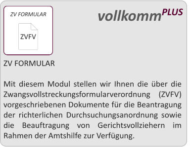 ZV FORMULAR  Mit diesem Modul stellen wir Ihnen die ber die Zwangsvollstreckungsformularverordnung (ZVFV) vorgeschriebenen Dokumente fr die Beantragung der richterlichen Durchsuchungsanordnung sowie die Beauftragung von Gerichtsvollziehern im Rahmen der Amtshilfe zur Verfgung.   vollkommPLUS