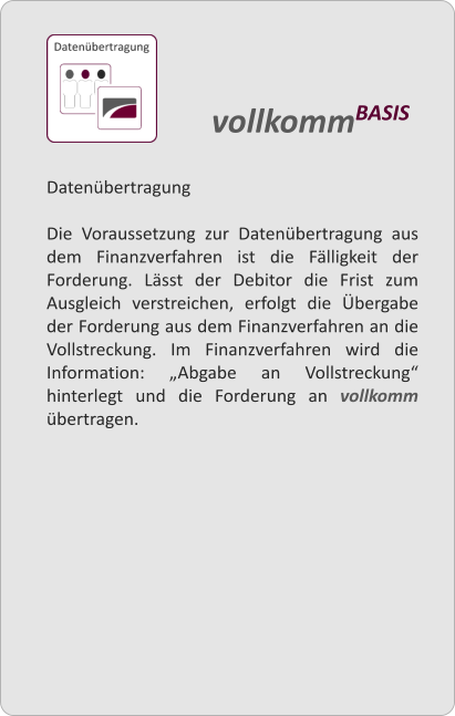 Datenbertragung  Die Voraussetzung zur Datenbertragung aus dem Finanzverfahren ist die Flligkeit der Forderung. Lsst der Debitor die Frist zum Ausgleich verstreichen, erfolgt die bergabe der Forderung aus dem Finanzverfahren an die Vollstreckung. Im Finanzverfahren wird die Information: Abgabe an Vollstreckung hinterlegt und die Forderung an vollkomm bertragen.  vollkommBASIS