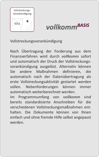 Vollstreckungsvorankndigung  Nach bertragung der Forderung aus dem Finanzverfahren wird durch vollkomm sofort und automatisch der Druck der Vollstreckungs-vorankndigung ausgelst. Alternativ knnen Sie andere Manahmen definieren, die automatisch nach der Datenbertragung als erste Vollstreckungsaktivitt gestartet werden sollen. Nebenforderungen knnen immer automatisch weiterberechnet werden. Im Programmumfang von vollkomm sind bereits standardisierte Anschreiben fr die verschiedenen Vollstreckungsmanahmen ent-halten. Die Dokumente knnen von Ihnen einfach und ohne fremde Hilfe selbst angepasst werden.   vollkommBASIS