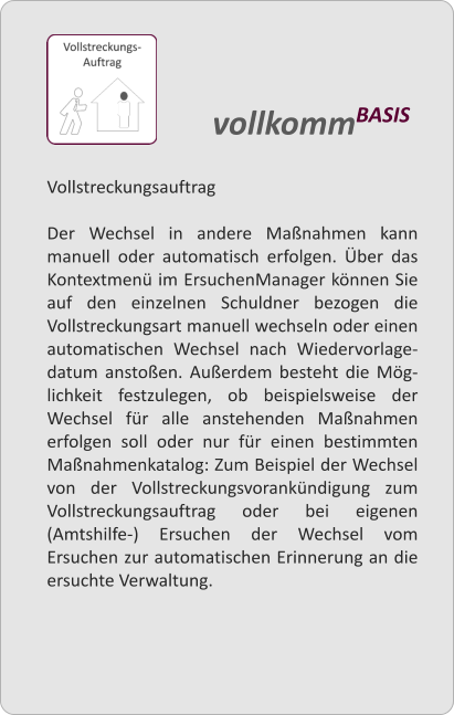 Vollstreckungsauftrag  Der Wechsel in andere Manahmen kann manuell oder automatisch erfolgen. ber das Kontextmen im ErsuchenManager knnen Sie auf den einzelnen Schuldner bezogen die Vollstreckungsart manuell wechseln oder einen automatischen Wechsel nach Wiedervorlage-datum anstoen. Auerdem besteht die Mg-lichkeit festzulegen, ob beispielsweise der Wechsel fr alle anstehenden Manahmen erfolgen soll oder nur fr einen bestimmten Manahmenkatalog: Zum Beispiel der Wechsel von der Vollstreckungsvorankndigung zum Vollstreckungsauftrag oder bei eigenen (Amtshilfe-) Ersuchen der Wechsel vom Ersuchen zur automatischen Erinnerung an die ersuchte Verwaltung.   vollkommBASIS