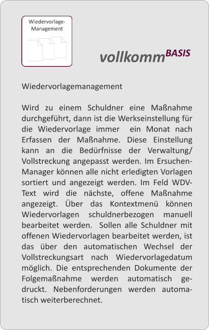 Wiedervorlagemanagement  Wird zu einem Schuldner eine Manahme durchgefhrt, dann ist die Werkseinstellung fr die Wiedervorlage immer  ein Monat nach Erfassen der Manahme. Diese Einstellung kann an die Bedrfnisse der Verwaltung/ Vollstreckung angepasst werden. Im Ersuchen-Manager knnen alle nicht erledigten Vorlagen sortiert und angezeigt werden. Im Feld WDV-Text wird die nchste, offene Manahme angezeigt. ber das Kontextmen knnen Wiedervorlagen schuldnerbezogen manuell bearbeitet werden.  Sollen alle Schuldner mit offenen Wiedervorlagen bearbeitet werden, ist das ber den automatischen Wechsel der Vollstreckungsart nach Wiedervorlagedatum mglich. Die entsprechenden Dokumente der Folgemanahme werden automatisch ge-druckt. Nebenforderungen werden automa-tisch weiterberechnet.   vollkommBASIS