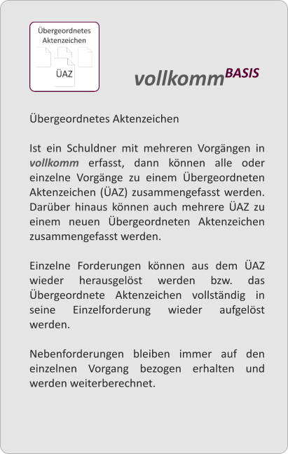 bergeordnetes Aktenzeichen  Ist ein Schuldner mit mehreren Vorgngen in vollkomm erfasst, dann knnen alle oder einzelne Vorgnge zu einem bergeordneten Aktenzeichen (AZ) zusammengefasst werden. Darber hinaus knnen auch mehrere AZ zu einem neuen bergeordneten Aktenzeichen zusammengefasst werden.  Einzelne Forderungen knnen aus dem AZ wieder herausgelst werden bzw. das bergeordnete Aktenzeichen vollstndig in seine Einzelforderung wieder aufgelst werden.  Nebenforderungen bleiben immer auf den einzelnen Vorgang bezogen erhalten und werden weiterberechnet.  vollkommBASIS