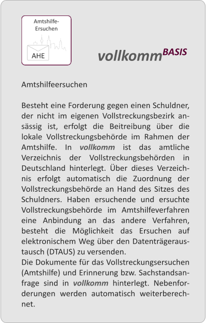 Amtshilfeersuchen  Besteht eine Forderung gegen einen Schuldner, der nicht im eigenen Vollstreckungsbezirk an-sssig ist, erfolgt die Beitreibung ber die lokale Vollstreckungsbehrde im Rahmen der Amtshilfe. In vollkomm ist das amtliche Verzeichnis der Vollstreckungsbehrden in Deutschland hinterlegt. ber dieses Verzeich-nis erfolgt automatisch die Zuordnung der Vollstreckungsbehrde an Hand des Sitzes des Schuldners. Haben ersuchende und ersuchte Vollstreckungsbehrde im Amtshilfeverfahren eine Anbindung an das andere Verfahren, besteht die Mglichkeit das Ersuchen auf elektronischem Weg ber den Datentrgeraus-tausch (DTAUS) zu versenden. Die Dokumente fr das Vollstreckungsersuchen (Amtshilfe) und Erinnerung bzw. Sachstandsan-frage sind in vollkomm hinterlegt. Nebenfor-derungen werden automatisch weiterberech-net.  vollkommBASIS