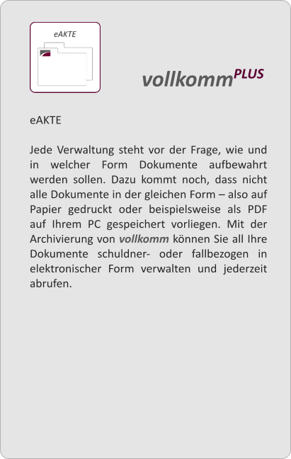 eAKTE  Jede Verwaltung steht vor der Frage, wie und in welcher Form Dokumente aufbewahrt werden sollen. Dazu kommt noch, dass nicht alle Dokumente in der gleichen Form  also auf Papier gedruckt oder beispielsweise als PDF auf Ihrem PC gespeichert vorliegen. Mit der Archivierung von vollkomm knnen Sie all Ihre Dokumente schuldner- oder fallbezogen in elektronischer Form verwalten und jederzeit abrufen.   vollkommPLUS