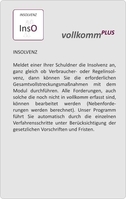 INSOLVENZ  Meldet einer Ihrer Schuldner die Insolvenz an, ganz gleich ob Verbraucher- oder Regelinsol-venz, dann knnen Sie die erforderlichen Gesamtvollstreckungsmanahmen mit dem Modul durchfhren. Alle Forderungen, auch solche die noch nicht in vollkomm erfasst sind, knnen bearbeitet werden (Nebenforde-rungen werden berechnet). Unser Programm fhrt Sie automatisch durch die einzelnen Verfahrensschritte unter Bercksichtigung der gesetzlichen Vorschriften und Fristen.    vollkommPLUS