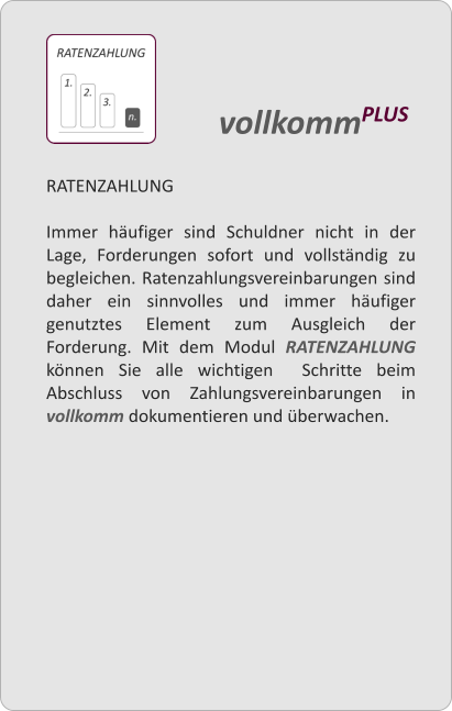 RATENZAHLUNG  Immer hufiger sind Schuldner nicht in der Lage, Forderungen sofort und vollstndig zu begleichen. Ratenzahlungsvereinbarungen sind daher ein sinnvolles und immer hufiger genutztes Element zum Ausgleich der Forderung. Mit dem Modul RATENZAHLUNG knnen Sie alle wichtigen  Schritte beim Abschluss von Zahlungsvereinbarungen in vollkomm dokumentieren und berwachen.     vollkommPLUS