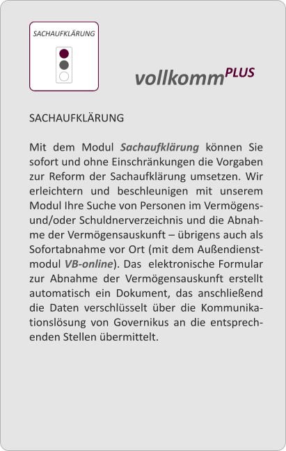 SACHAUFKLRUNG  Mit dem Modul Sachaufklrung knnen Sie sofort und ohne Einschrnkungen die Vorgaben zur Reform der Sachaufklrung umsetzen. Wir erleichtern und beschleunigen mit unserem Modul Ihre Suche von Personen im Vermgens- und/oder Schuldnerverzeichnis und die Abnah-me der Vermgensauskunft  brigens auch als Sofortabnahme vor Ort (mit dem Auendienst-modul VB-online). Das  elektronische Formular zur Abnahme der Vermgensauskunft erstellt automatisch ein Dokument, das anschlieend die Daten verschlsselt ber die Kommunika-tionslsung von Governikus an die entsprech-enden Stellen bermittelt.    vollkommPLUS