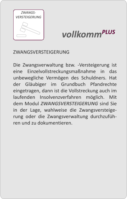 ZWANGSVERSTEIGERUNG  Die Zwangsverwaltung bzw. -Versteigerung ist eine Einzelvollstreckungsmanahme in das unbewegliche Vermgen des Schuldners. Hat der Glubiger im Grundbuch Pfandrechte eingetragen, dann ist die Vollstreckung auch im laufenden Insolvenzverfahren mglich. Mit dem Modul ZWANGSVERSTEIGERUNG sind Sie in der Lage, wahlweise die Zwangsversteige-rung oder die Zwangsverwaltung durchzufh-ren und zu dokumentieren.   vollkommPLUS