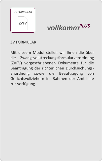 ZV FORMULAR  Mit diesem Modul stellen wir Ihnen die ber die Zwangsvollstreckungsformularverordnung (ZVFV) vorgeschriebenen Dokumente fr die Beantragung der richterlichen Durchsuchungs-anordnung sowie die Beauftragung von Gerichtsvollziehern im Rahmen der Amtshilfe zur Verfgung.   vollkommPLUS