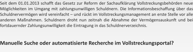 Seit dem 01.01.2013 schafft das Gesetz zur Reform der Sachaufklrung Vollstreckungsbehrden neue Mglichkeiten im Umgang mit zahlungsunwilligen Schuldnern. Die Informationsbeschaffung ber das Schuldnervermgen wird vereinfacht  und rckt im Vollstreckungsmanagement an erste Stelle vor alle anderen Manahmen. Schuldnern droht nun zeitnah die Abnahme der Vermgensauskunft und bei fortdauernder Zahlungsunwilligkeit die Eintragung in das Schuldnerverzeichnis.   Manuelle Suche oder automatisierte Recherche im Vollstreckungsportal?