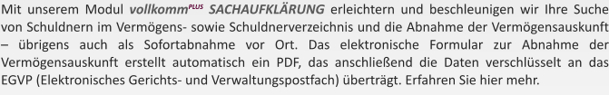 Mit unserem Modul vollkommPLUS SACHAUFKLRUNG erleichtern und beschleunigen wir Ihre Suche von Schuldnern im Vermgens- sowie Schuldnerverzeichnis und die Abnahme der Vermgensauskunft  brigens auch als Sofortabnahme vor Ort. Das elektronische Formular zur Abnahme der Vermgensauskunft erstellt automatisch ein PDF, das anschlieend die Daten verschlsselt an das EGVP (Elektronisches Gerichts- und Verwaltungspostfach) bertrgt. Erfahren Sie hier mehr.