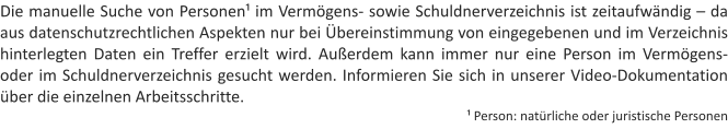 Die manuelle Suche von Personen im Vermgens- sowie Schuldnerverzeichnis ist zeitaufwndig  da aus datenschutzrechtlichen Aspekten nur bei bereinstimmung von eingegebenen und im Verzeichnis hinterlegten Daten ein Treffer erzielt wird. Auerdem kann immer nur eine Person im Vermgens- oder im Schuldnerverzeichnis gesucht werden. Informieren Sie sich in unserer Video-Dokumentation ber die einzelnen Arbeitsschritte.  Person: natrliche oder juristische Personen