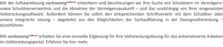 Mit der Softwarelsung sachzwangvollkomm erleichtern und beschleunigen wir Ihre Suche von Schuldnern im Vermgens- sowie Schuldnerverzeichnis und die Abnahme der Vermgensauskunft  und das unabhngig von Ihrer eingesetzten Vollstreckungssoftware. Auerdem knnen Sie sofort den entsprechenden Schriftverkehr mit dem Schuldner ber unsere integrierte Lsung  abgeleitet aus den Mglichkeiten der Sachaufklrung in der Zwangsvollstreckung  durchfhren.  Mit sachzwangvollkomm erhalten Sie eine sinnvolle Ergnzung fr Ihre Vollstreckungslsung fr das automatisierte Arbeiten im Vollstreckungsportal. Erfahren Sie hier mehr.