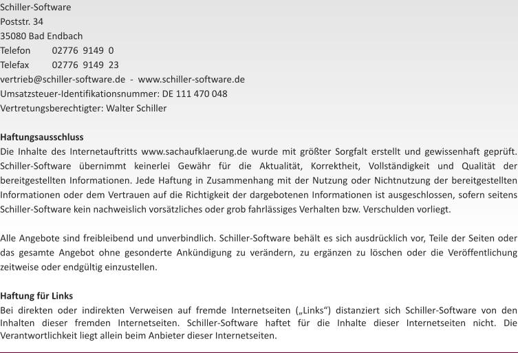 Schiller-Software Poststr. 34 35080 Bad Endbach  Telefon	02776  9149  0 Telefax	02776  9149  23 vertrieb@schiller-software.de  -  www.schiller-software.de Umsatzsteuer-Identifikationsnummer: DE 111 470 048 Vertretungsberechtigter: Walter Schiller  Haftungsausschluss Die Inhalte des Internetauftritts www.sachaufklaerung.de wurde mit grter Sorgfalt erstellt und gewissenhaft geprft. Schiller-Software bernimmt keinerlei Gewhr fr die Aktualitt, Korrektheit, Vollstndigkeit und Qualitt der bereitgestellten Informationen. Jede Haftung in Zusammenhang mit der Nutzung oder Nichtnutzung der bereitgestellten Informationen oder dem Vertrauen auf die Richtigkeit der dargebotenen Informationen ist ausgeschlossen, sofern seitens Schiller-Software kein nachweislich vorstzliches oder grob fahrlssiges Verhalten bzw. Verschulden vorliegt.  Alle Angebote sind freibleibend und unverbindlich. Schiller-Software behlt es sich ausdrcklich vor, Teile der Seiten oder das gesamte Angebot ohne gesonderte Ankndigung zu verndern, zu ergnzen zu lschen oder die Verffentlichung zeitweise oder endgltig einzustellen.  Haftung fr Links Bei direkten oder indirekten Verweisen auf fremde Internetseiten (Links) distanziert sich Schiller-Software von den Inhalten dieser fremden Internetseiten. Schiller-Software haftet fr die Inhalte dieser Internetseiten nicht. Die Verantwortlichkeit liegt allein beim Anbieter dieser Internetseiten.